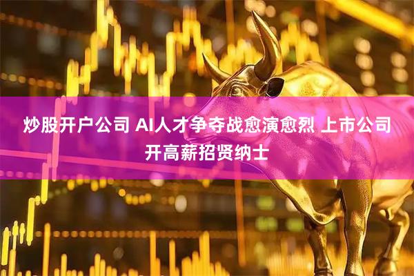 炒股开户公司 AI人才争夺战愈演愈烈 上市公司开高薪招贤纳士