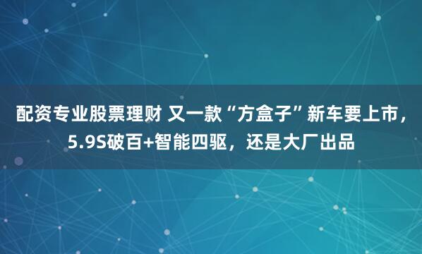 配资专业股票理财 又一款“方盒子”新车要上市，5.9S破百+智能四驱，还是大厂出品
