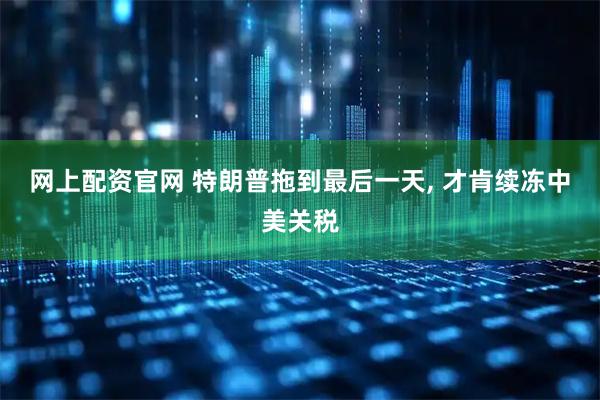 网上配资官网 特朗普拖到最后一天, 才肯续冻中美关税