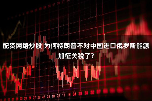 配资网络炒股 为何特朗普不对中国进口俄罗斯能源加征关税了?