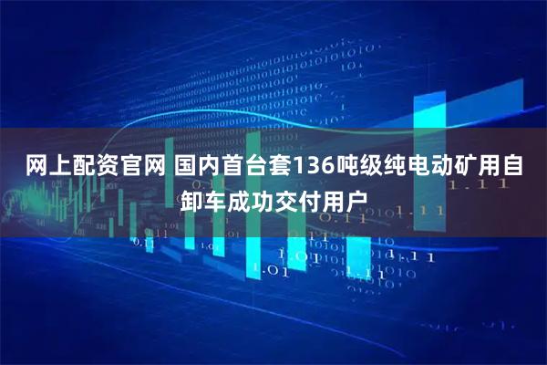 网上配资官网 国内首台套136吨级纯电动矿用自卸车成功交付用户