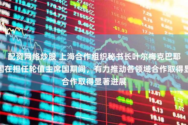 配资网络炒股 上海合作组织秘书长叶尔梅克巴耶夫：中国在担任轮值主席国期间，有力推动各领域合作取得显著进展