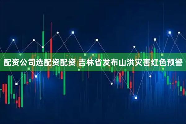 配资公司选配资配资 吉林省发布山洪灾害红色预警