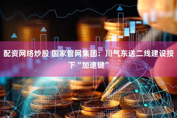 配资网络炒股 国家管网集团：川气东送二线建设按下“加速键”