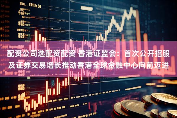 配资公司选配资配资 香港证监会：首次公开招股及证券交易增长推动香港全球金融中心向前迈进