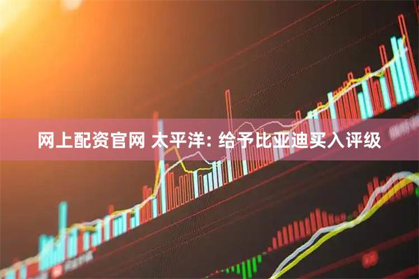 网上配资官网 太平洋: 给予比亚迪买入评级