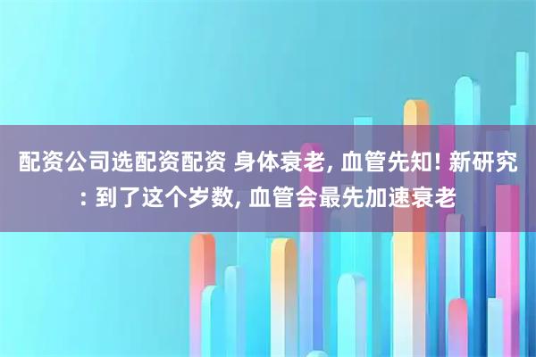 配资公司选配资配资 身体衰老, 血管先知! 新研究: 到了这个岁数, 血管会最先加速衰老