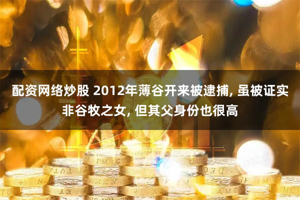 配资网络炒股 2012年薄谷开来被逮捕, 虽被证实非谷牧之女, 但其父身份也很高