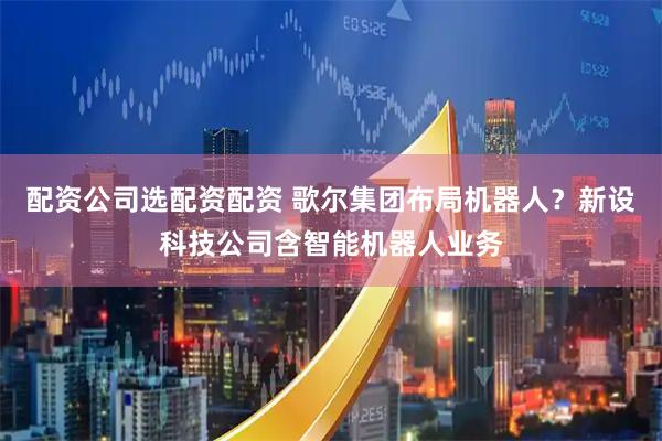 配资公司选配资配资 歌尔集团布局机器人？新设科技公司含智能机器人业务