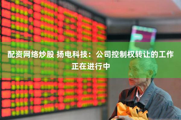 配资网络炒股 扬电科技：公司控制权转让的工作正在进行中