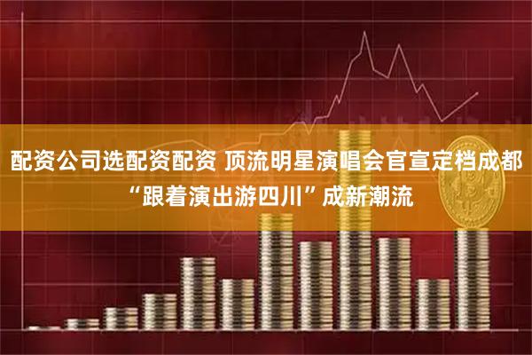 配资公司选配资配资 顶流明星演唱会官宣定档成都 “跟着演出游四川”成新潮流