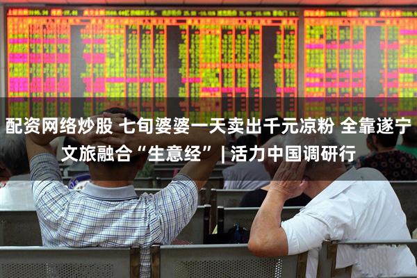 配资网络炒股 七旬婆婆一天卖出千元凉粉 全靠遂宁文旅融合“生意经” | 活力中国调研行