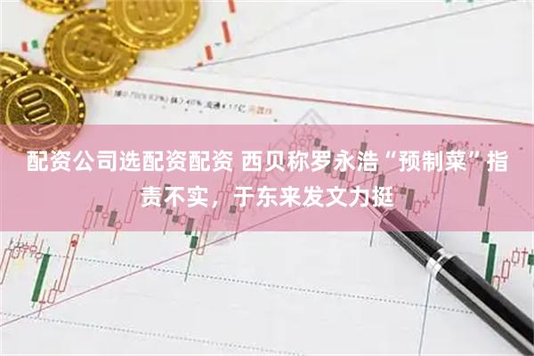 配资公司选配资配资 西贝称罗永浩“预制菜”指责不实，于东来发文力挺