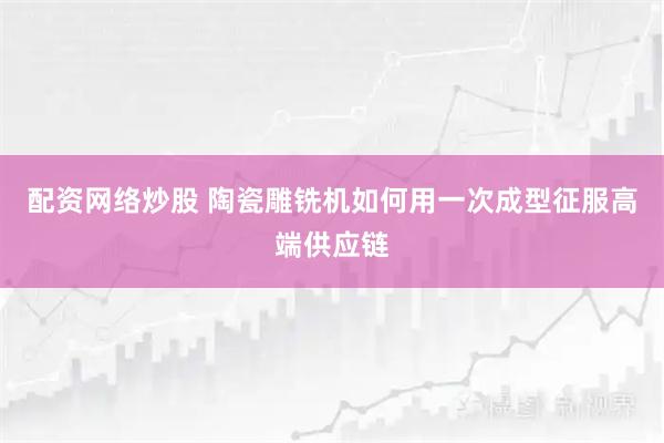 配资网络炒股 陶瓷雕铣机如何用一次成型征服高端供应链