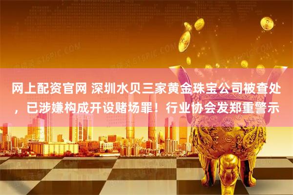 网上配资官网 深圳水贝三家黄金珠宝公司被查处，已涉嫌构成开设赌场罪！行业协会发郑重警示