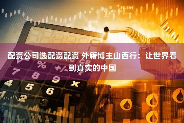 配资公司选配资配资 外籍博主山西行：让世界看到真实的中国