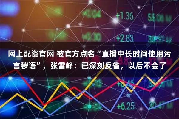 网上配资官网 被官方点名“直播中长时间使用污言秽语”，张雪峰：已深刻反省，以后不会了