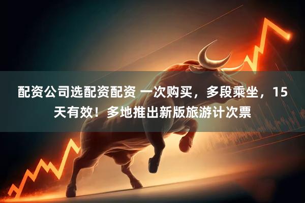 配资公司选配资配资 一次购买，多段乘坐，15天有效！多地推出新版旅游计次票