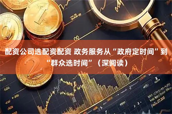 配资公司选配资配资 政务服务从“政府定时间”到“群众选时间”（深阅读）