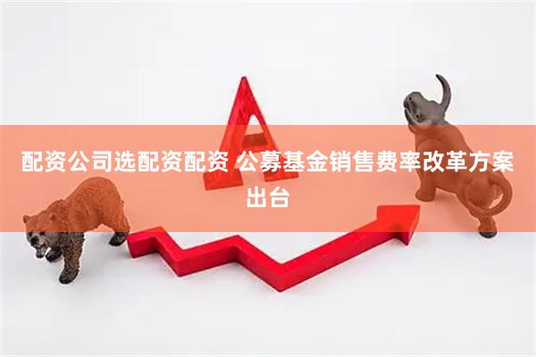配资公司选配资配资 公募基金销售费率改革方案出台