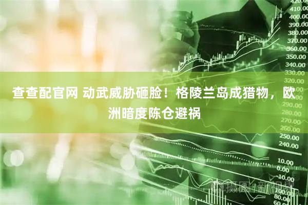 查查配官网 动武威胁砸脸！格陵兰岛成猎物，欧洲暗度陈仓避祸