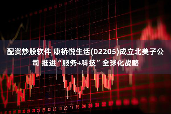 配资炒股软件 康桥悦生活(02205)成立北美子公司 推进“服务+科技”全球化战略