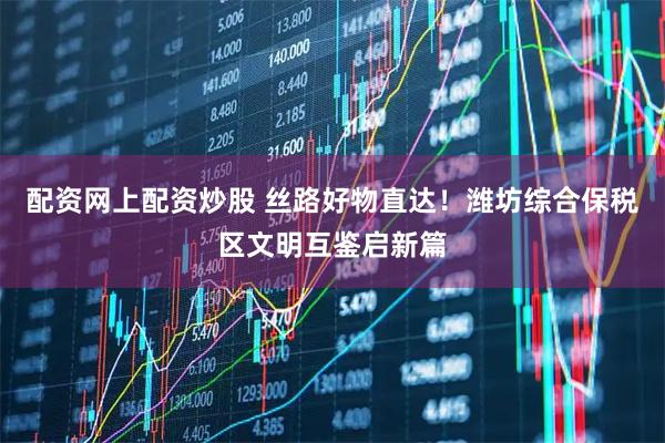 配资网上配资炒股 丝路好物直达！潍坊综合保税区文明互鉴启新篇