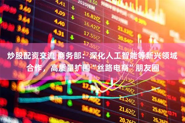 炒股配资交流 商务部：深化人工智能等新兴领域合作，高质量扩围“丝路电商”朋友圈