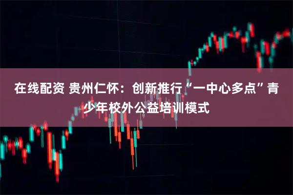 在线配资 贵州仁怀：创新推行“一中心多点”青少年校外公益培训模式