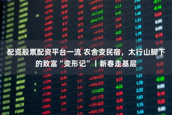 配资股票配资平台一流 农舍变民宿，太行山脚下的致富“变形记”丨新春走基层