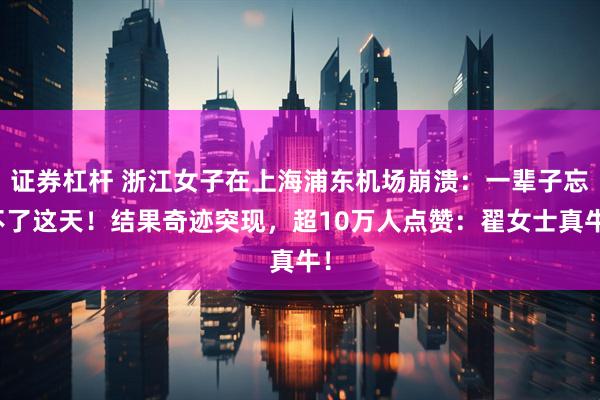 证券杠杆 浙江女子在上海浦东机场崩溃：一辈子忘不了这天！结果奇迹突现，超10万人点赞：翟女士真牛！