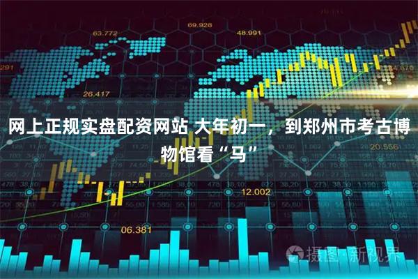 网上正规实盘配资网站 大年初一，到郑州市考古博物馆看“马”
