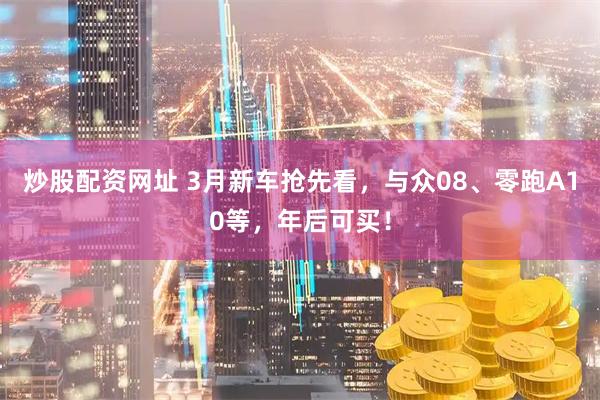 炒股配资网址 3月新车抢先看，与众08、零跑A10等，年后可买！