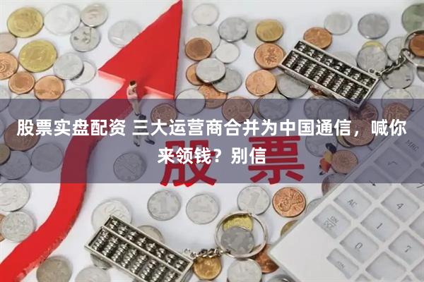 股票实盘配资 三大运营商合并为中国通信，喊你来领钱？别信