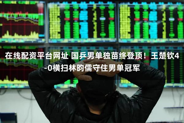 在线配资平台网址 国乒男单独苗终登顶！王楚钦4-0横扫林昀儒守住男单冠军