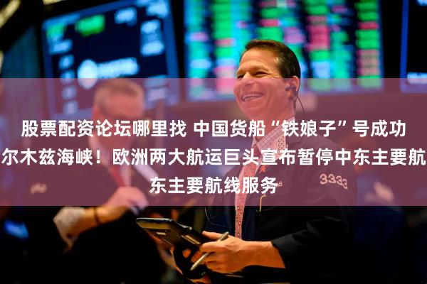 股票配资论坛哪里找 中国货船“铁娘子”号成功通过霍尔木兹海峡！欧洲两大航运巨头宣布暂停中东主要航线服务