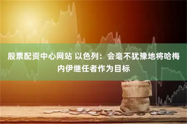 股票配资中心网站 以色列：会毫不犹豫地将哈梅内伊继任者作为目标