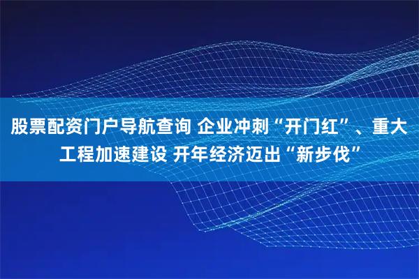 股票配资门户导航查询 企业冲刺“开门红”、重大工程加速建设 开年经济迈出“新步伐”