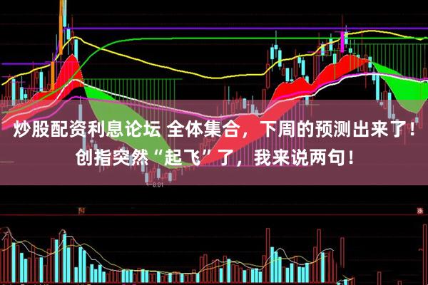 炒股配资利息论坛 全体集合，下周的预测出来了！创指突然“起飞”了，我来说两句！