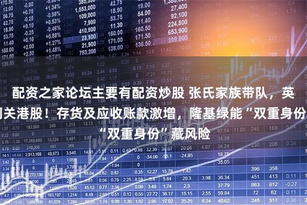 配资之家论坛主要有配资炒股 张氏家族带队，英发睿能闯关港股！存货及应收账款激增，隆基绿能“双重身份”藏风险