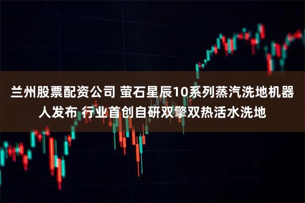兰州股票配资公司 萤石星辰10系列蒸汽洗地机器人发布 行业首创自研双擎双热活水洗地