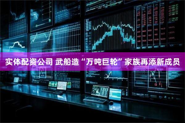 实体配资公司 武船造“万吨巨轮”家族再添新成员